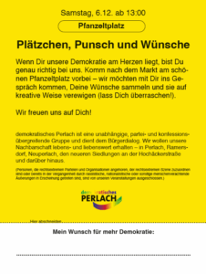 Auf gelben Hintergrund ein Text: "Samstag 6.12. ab 13:0" "Pfanzeltplatz" "Plätzchen, Punsch und Wünsche" "Wenn dir unsere Demokratie am Herzen liegt, bist Du genau richtig bei uns. Komm nach dem Markt am schönen Pfanzeltplatz vorbei - wir möchten mit Dir ins Gespräch kommen, Deine Wünsche sammeln und sie auf kreative Weise verewigen (lass Dich überraschen!)." "Wir freuen uns auf Dich!" "demokratisches Perlach ist eine unabhängige, partei- und konfessions-übergreifende Gruppe und dient dem Bürgerdialog. Wir wollen unsere Nachbarschaft lebens- und liebenswert erhalten - in Perlach, Ramersdorf, Neuperlach, den neueren Siedlungen an der Hochäckerstraße und darüber hinaus." "(Personen, die rechtsextremen Parteien und Organisationen angehören, der rechtsextremen Szene zuzuordnen sind order bereits in der Vergangenheit durch rassistische, nationalistische oder sonstige menschenverachtende Äußerungen in Erscheinung getreten sind, sind von unseren Veranstaltungen ausgeschlossen.)" Darunter das Logo von "Demokratisches Perlach". Darunter ein Teil zum abtrennen (Papier-Flyer) auf dem "Mein Wunsch für mehr Demokratie" und eine gepunktete Linie zu sehen ist.